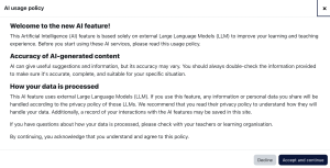 Screen shot of the AI policy default settings in Moodle 4.5: <h4><strong>Welcome to the new AI feature!</strong></h4> <p>This Artificial Intelligence (AI) feature is based solely on external Large Language Models (LLM) to improve your learning and teaching experience. Before you start using these AI services, please read this usage policy.</p> <h4><strong>Accuracy of AI-generated content</strong></h4> <p>AI can give useful suggestions and information, but its accuracy may vary. You should always double-check the information provided to make sure it's accurate, complete, and suitable for your specific situation.</p> <h4><strong>How your data is processed</strong></h4> <p>This AI feature uses external Large Language Models (LLM). If you use this feature, any information or personal data you share will be handled according to the privacy policy of those LLMs. We recommend that you read their privacy policy to understand how they will handle your data. Additionally, a record of your interactions with the AI features may be saved in this site.</p> <p>If you have questions about how your data is processed, please check with your teachers or learning organisation.</p> <p>By continuing, you acknowledge that you understand and agree to this policy.</p> 